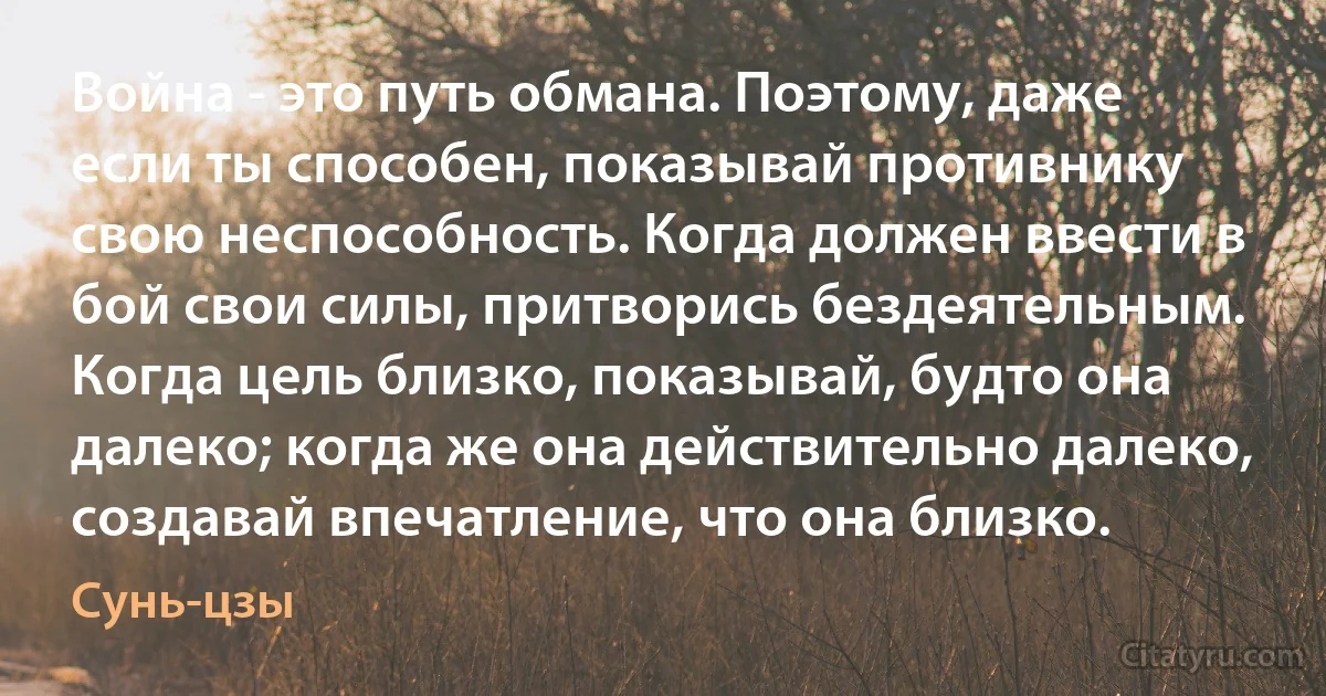 Война - это путь обмана. Поэтому, даже если ты способен, показывай противнику свою неспособность. Когда должен ввести в бой свои силы, притворись бездеятельным. Когда цель близко, показывай, будто она далеко; когда же она действительно далеко, создавай впечатление, что она близко. (Сунь-цзы)