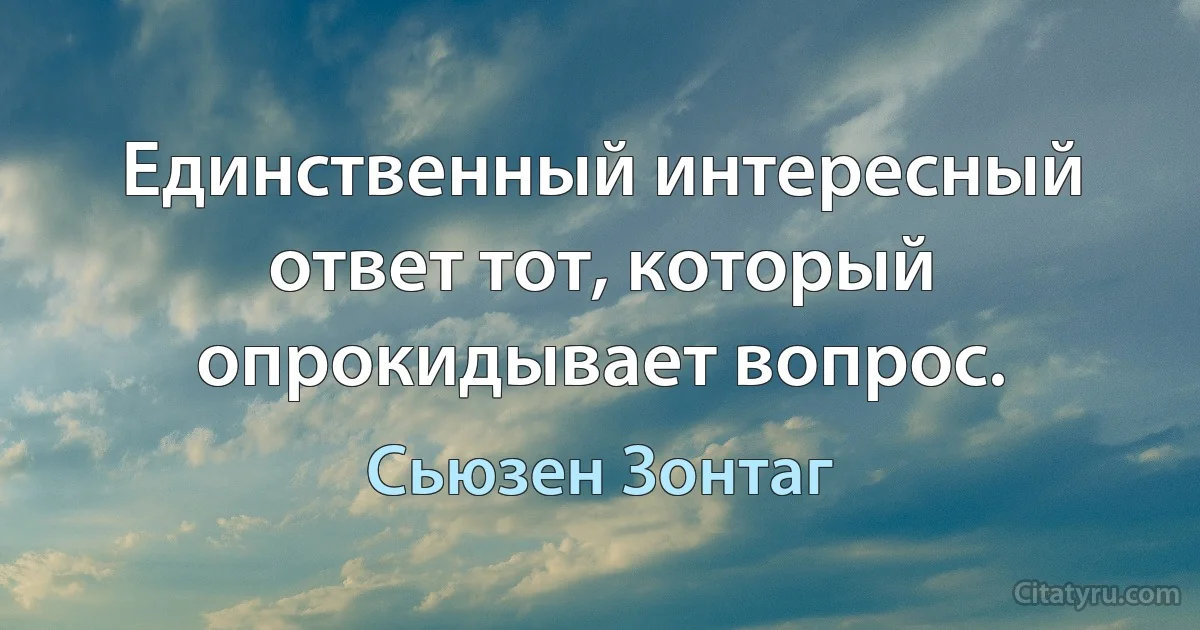 Единственный интересный ответ тот, который опрокидывает вопрос. (Сьюзен Зонтаг)