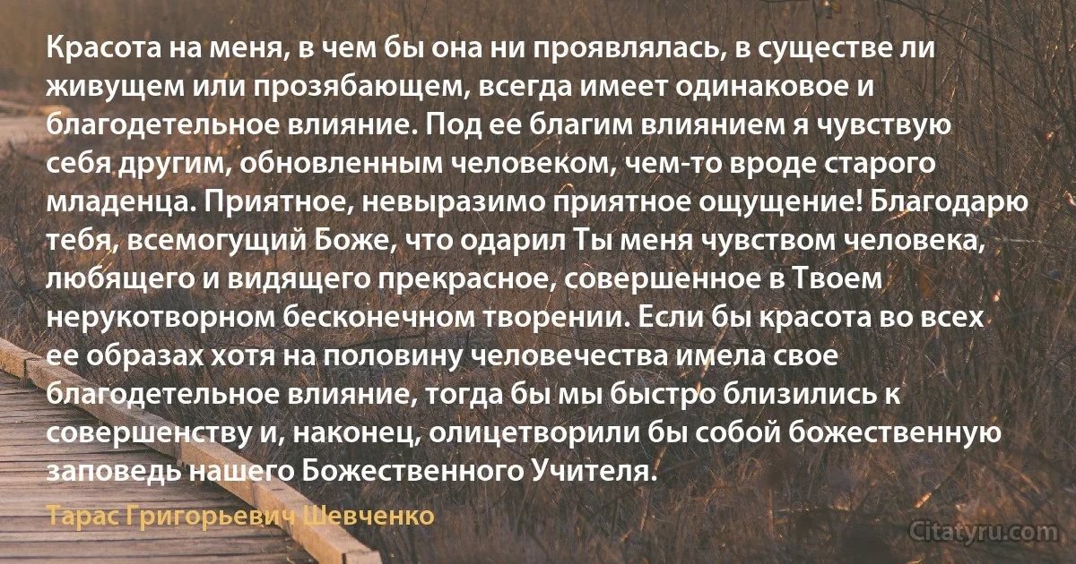 Красота на меня, в чем бы она ни проявлялась, в существе ли живущем или прозябающем, всегда имеет одинаковое и благодетельное влияние. Под ее благим влиянием я чувствую себя другим, обновленным человеком, чем-то вроде старого младенца. Приятное, невыразимо приятное ощущение! Благодарю тебя, всемогущий Боже, что одарил Ты меня чувством человека, любящего и видящего прекрасное, совершенное в Твоем нерукотворном бесконечном творении. Если бы красота во всех ее образах хотя на половину человечества имела свое благодетельное влияние, тогда бы мы быстро близились к совершенству и, наконец, олицетворили бы собой божественную заповедь нашего Божественного Учителя. (Тарас Григорьевич Шевченко)