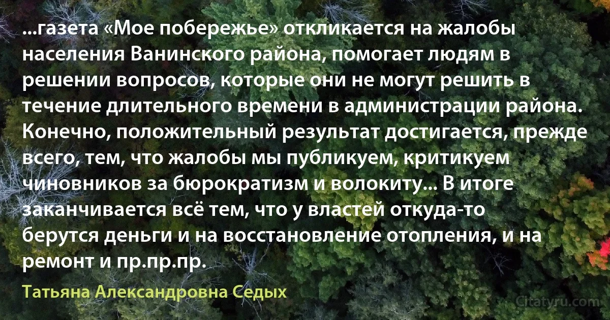 ...газета «Мое побережье» откликается на жалобы населения Ванинского района, помогает людям в решении вопросов, которые они не могут решить в течение длительного времени в администрации района. Конечно, положительный результат достигается, прежде всего, тем, что жалобы мы публикуем, критикуем чиновников за бюрократизм и волокиту... В итоге заканчивается всё тем, что у властей откуда-то берутся деньги и на восстановление отопления, и на ремонт и пр.пр.пр. (Татьяна Александровна Седых)