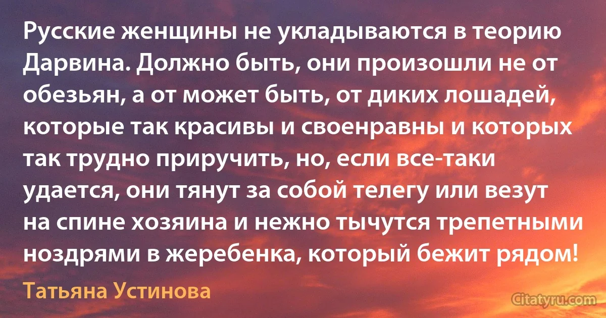 Русские женщины не укладываются в теорию Дарвина. Должно быть, они произошли не от обезьян, а от может быть, от диких лошадей, которые так красивы и своенравны и которых так трудно приручить, но, если все-таки удается, они тянут за собой телегу или везут на спине хозяина и нежно тычутся трепетными ноздрями в жеребенка, который бежит рядом! (Татьяна Устинова)