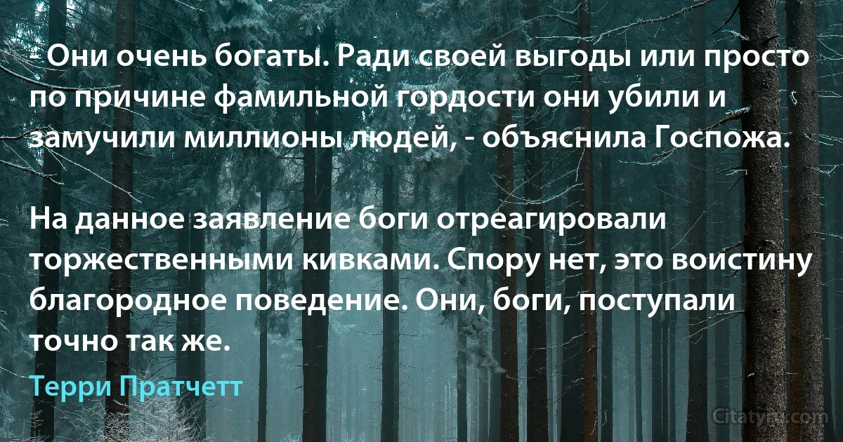 - Они очень богаты. Ради своей выгоды или просто по причине фамильной гордости они убили и замучили миллионы людей, - объяснила Госпожа.

На данное заявление боги отреагировали торжественными кивками. Спору нет, это воистину благородное поведение. Они, боги, поступали точно так же. (Терри Пратчетт)