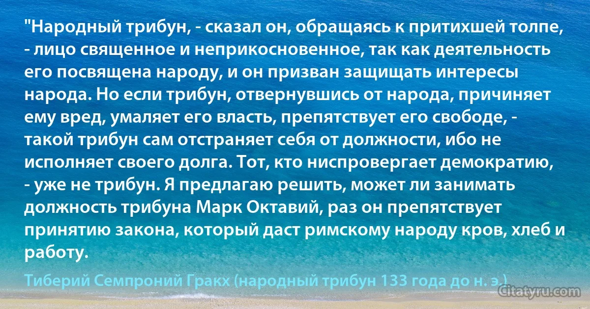 "Народный трибун, - сказал он, обращаясь к притихшей толпе, - лицо священное и неприкосновенное, так как деятельность его посвящена народу, и он призван защищать интересы народа. Но если трибун, отвернувшись от народа, причиняет ему вред, умаляет его власть, препятствует его свободе, - такой трибун сам отстраняет себя от должности, ибо не исполняет своего долга. Тот, кто ниспровергает демократию, - уже не трибун. Я предлагаю решить, может ли занимать должность трибуна Марк Октавий, раз он препятствует принятию закона, который даст римскому народу кров, хлеб и работу. (Тиберий Семпроний Гракх (народный трибун 133 года до н. э.))