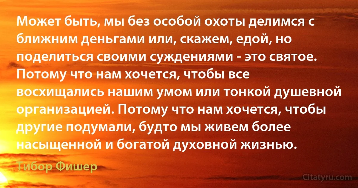 Может быть, мы без особой охоты делимся с ближним деньгами или, скажем, едой, но поделиться своими суждениями - это святое. Потому что нам хочется, чтобы все восхищались нашим умом или тонкой душевной организацией. Потому что нам хочется, чтобы другие подумали, будто мы живем более насыщенной и богатой духовной жизнью. (Тибор Фишер)