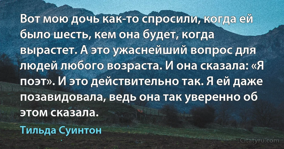 Вот мою дочь как-то спросили, когда ей было шесть, кем она будет, когда вырастет. А это ужаснейший вопрос для людей любого возраста. И она сказала: «Я поэт». И это действительно так. Я ей даже позавидовала, ведь она так уверенно об этом сказала. (Тильда Суинтон)