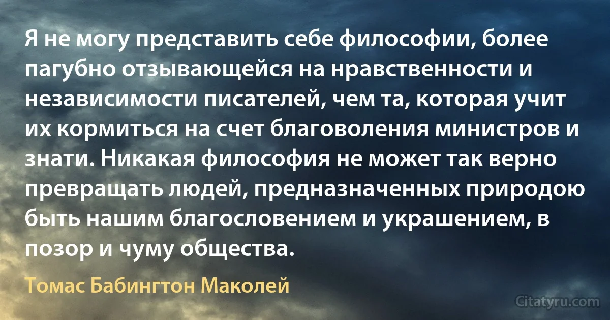 Я не могу представить себе философии, более пагубно отзывающейся на нравственности и независимости писателей, чем та, которая учит их кормиться на счет благоволения министров и знати. Никакая философия не может так верно превращать людей, предназначенных природою быть нашим благословением и украшением, в позор и чуму общества. (Томас Бабингтон Маколей)