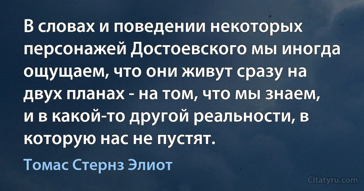 В словах и поведении некоторых персонажей Достоевского мы иногда ощущаем, что они живут сразу на двух планах - на том, что мы знаем, и в какой-то другой реальности, в которую нас не пустят. (Томас Стернз Элиот)