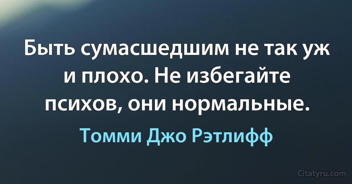 Быть сумасшедшим не так уж и плохо. Не избегайте психов, они нормальные. (Томми Джо Рэтлифф)