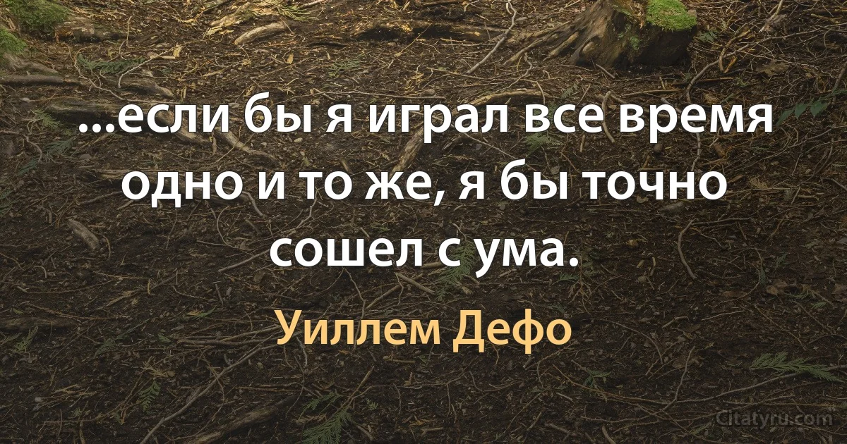 ...если бы я играл все время одно и то же, я бы точно сошел с ума. (Уиллем Дефо)