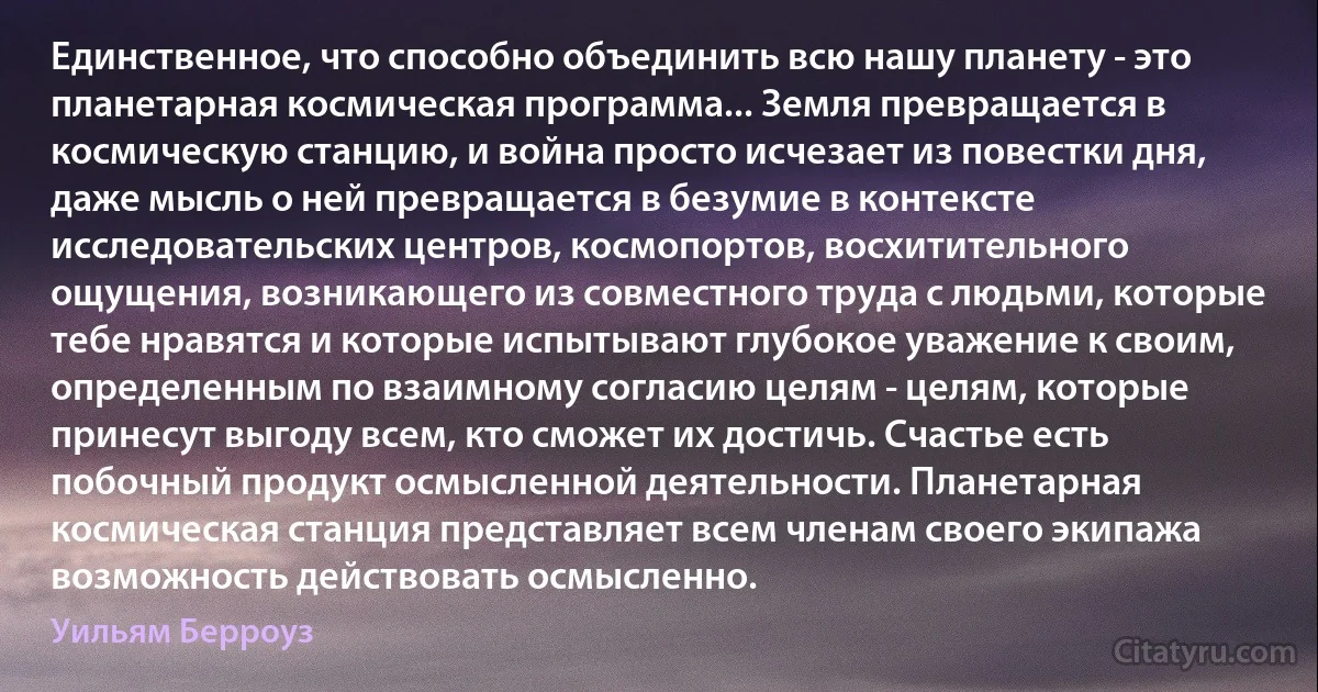 Единственное, что способно объединить всю нашу планету - это планетарная космическая программа... Земля превращается в космическую станцию, и война просто исчезает из повестки дня, даже мысль о ней превращается в безумие в контексте исследовательских центров, космопортов, восхитительного ощущения, возникающего из совместного труда с людьми, которые тебе нравятся и которые испытывают глубокое уважение к своим, определенным по взаимному согласию целям - целям, которые принесут выгоду всем, кто сможет их достичь. Счастье есть побочный продукт осмысленной деятельности. Планетарная космическая станция представляет всем членам своего экипажа возможность действовать осмысленно. (Уильям Берроуз)