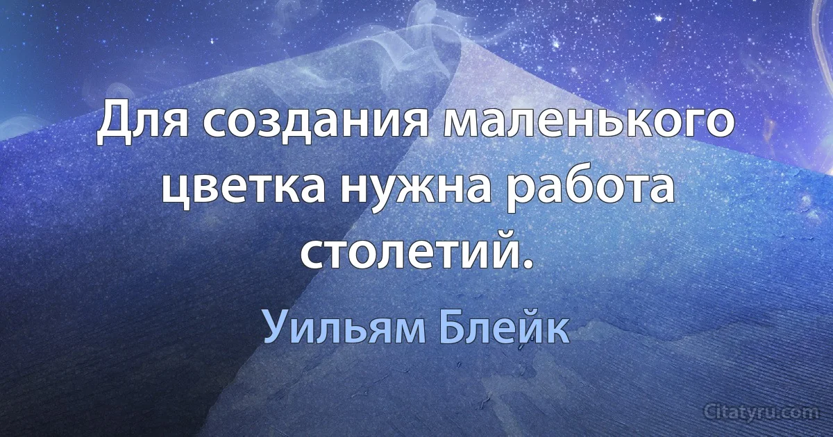 Для создания маленького цветка нужна работа столетий. (Уильям Блейк)