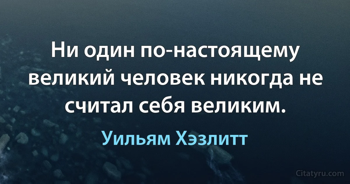 Ни один по-настоящему великий человек никогда не считал себя великим. (Уильям Хэзлитт)