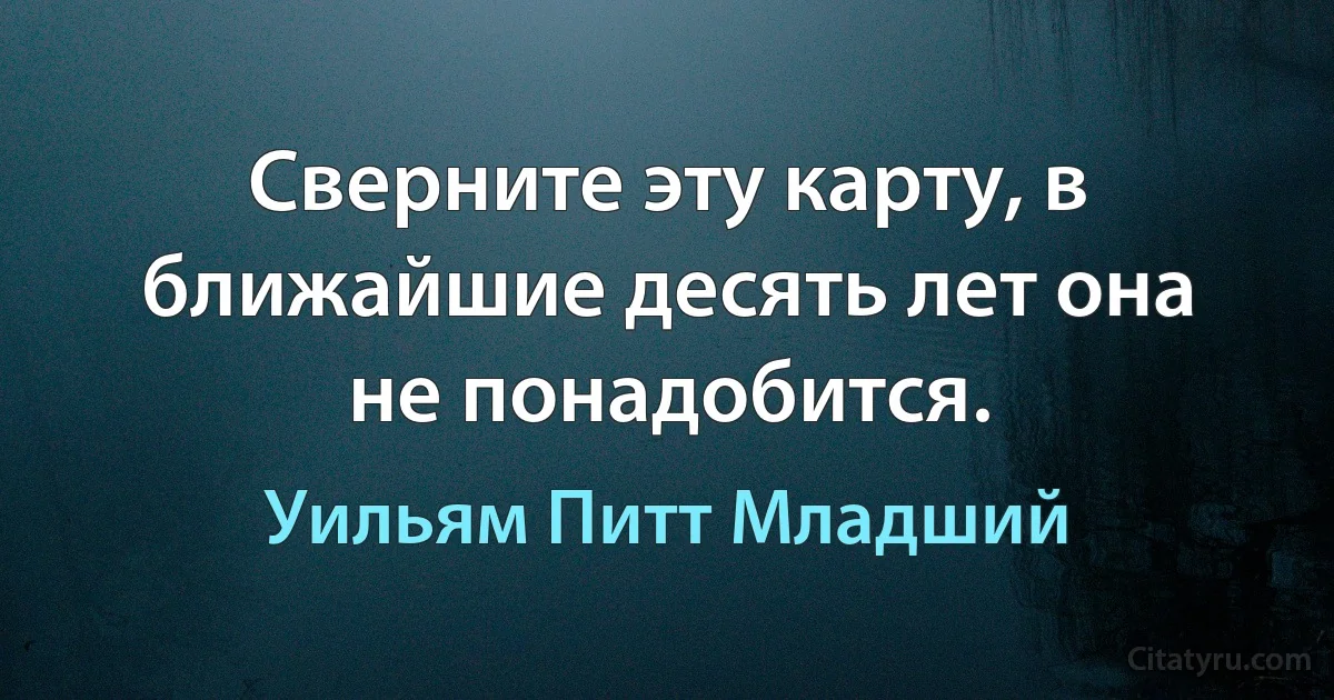 Сверните эту карту, в ближайшие десять лет она не понадобится. (Уильям Питт Младший)