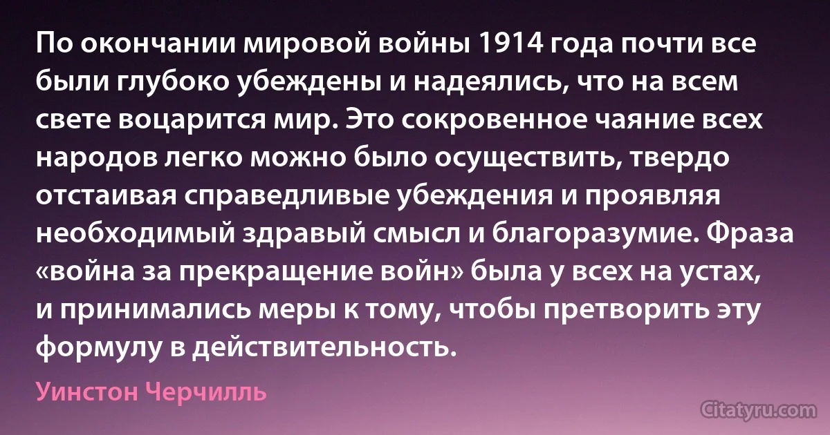 По окончании мировой войны 1914 года почти все были глубоко убеждены и надеялись, что на всем свете воцарится мир. Это сокровенное чаяние всех народов легко можно было осуществить, твердо отстаивая справедливые убеждения и проявляя необходимый здравый смысл и благоразумие. Фраза «война за прекращение войн» была у всех на устах, и принимались меры к тому, чтобы претворить эту формулу в действительность. (Уинстон Черчилль)