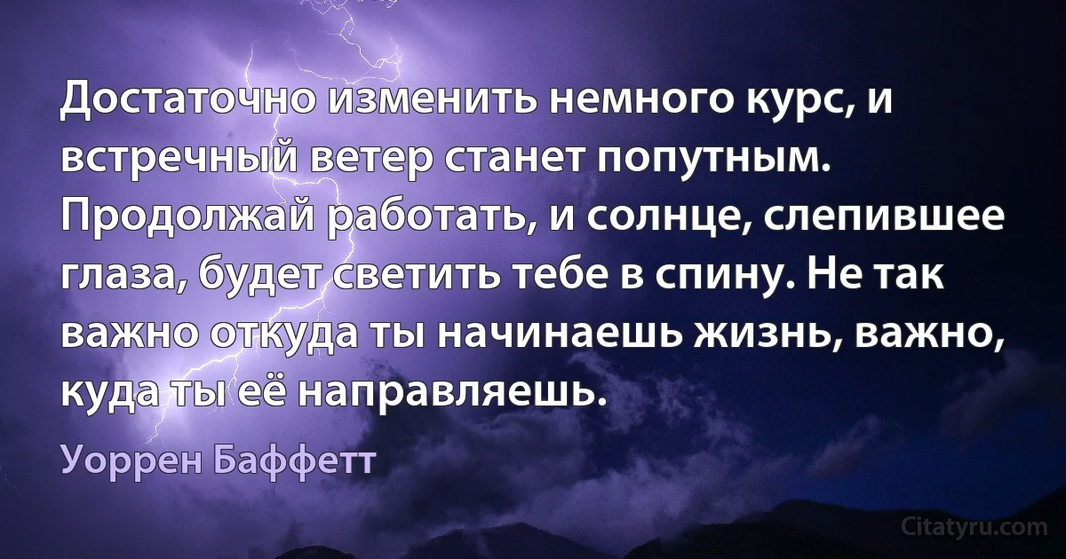 Достаточно изменить немного курс, и встречный ветер станет попутным. Продолжай работать, и солнце, слепившее глаза, будет светить тебе в спину. Не так важно откуда ты начинаешь жизнь, важно, куда ты её направляешь. (Уоррен Баффетт)