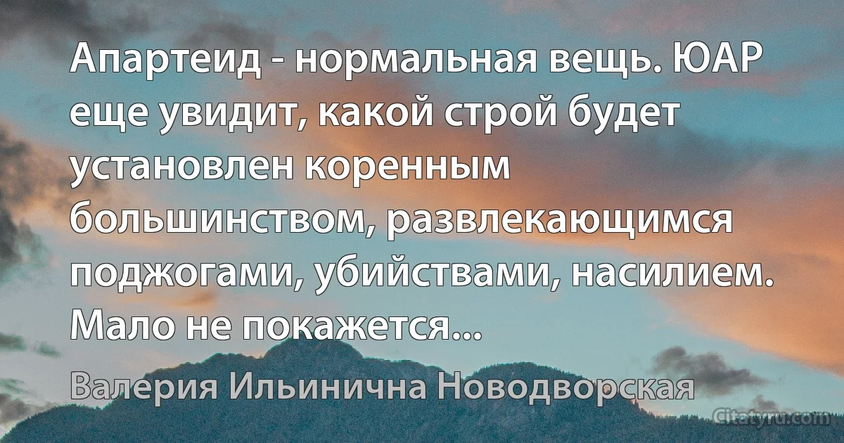 Апартеид - нормальная вещь. ЮАР еще увидит, какой строй будет установлен коренным большинством, развлекающимся поджогами, убийствами, насилием. Мало не покажется... (Валерия Ильинична Новодворская)