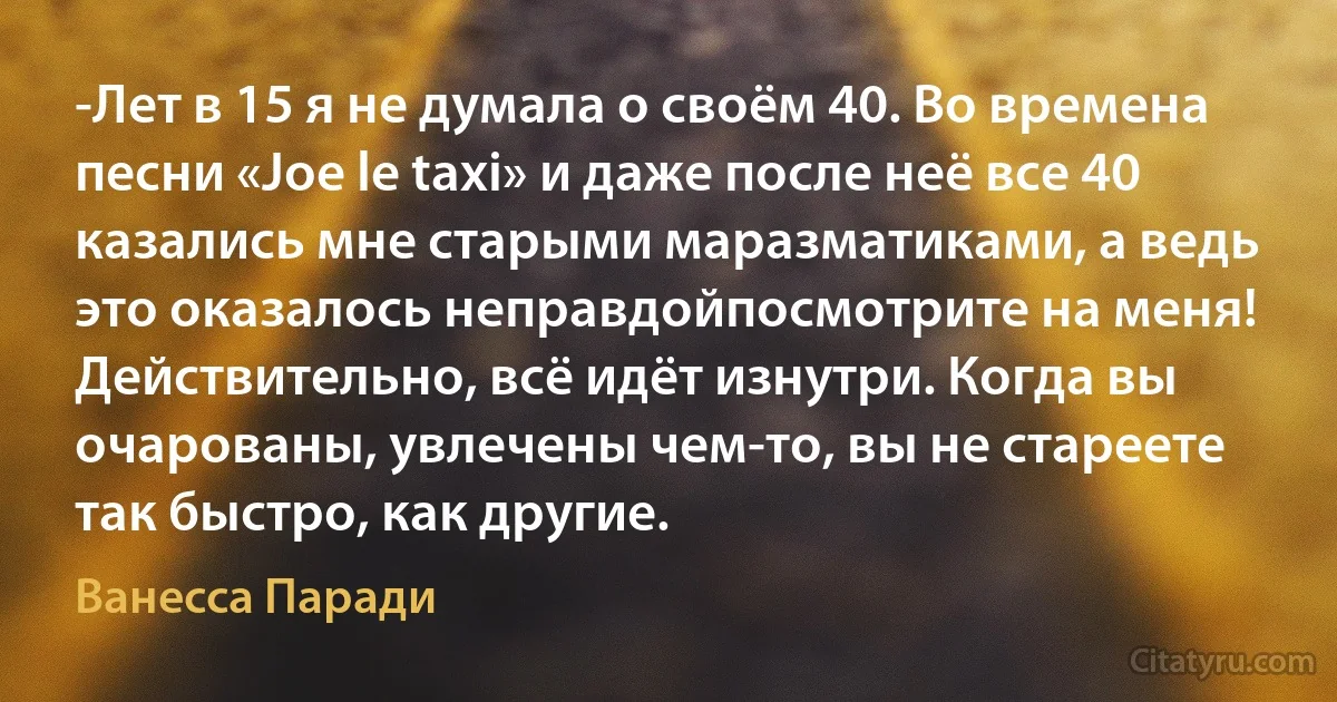 -Лет в 15 я не думала о своём 40. Во времена песни «Joe le taxi» и даже после неё все 40 казались мне старыми маразматиками, а ведь это оказалось неправдойпосмотрите на меня! Действительно, всё идёт изнутри. Когда вы очарованы, увлечены чем-то, вы не стареете так быстро, как другие. (Ванесса Паради)