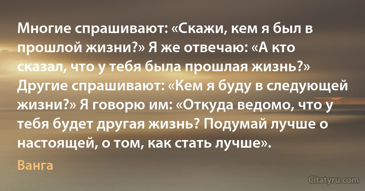 Многие спрашивают: «Скажи, кем я был в прошлой жизни?» Я же отвечаю: «А кто сказал, что у тебя была прошлая жизнь?» Другие спрашивают: «Кем я буду в следующей жизни?» Я говорю им: «Откуда ведомо, что у тебя будет другая жизнь? Подумай лучше о настоящей, о том, как стать лучше». (Ванга)