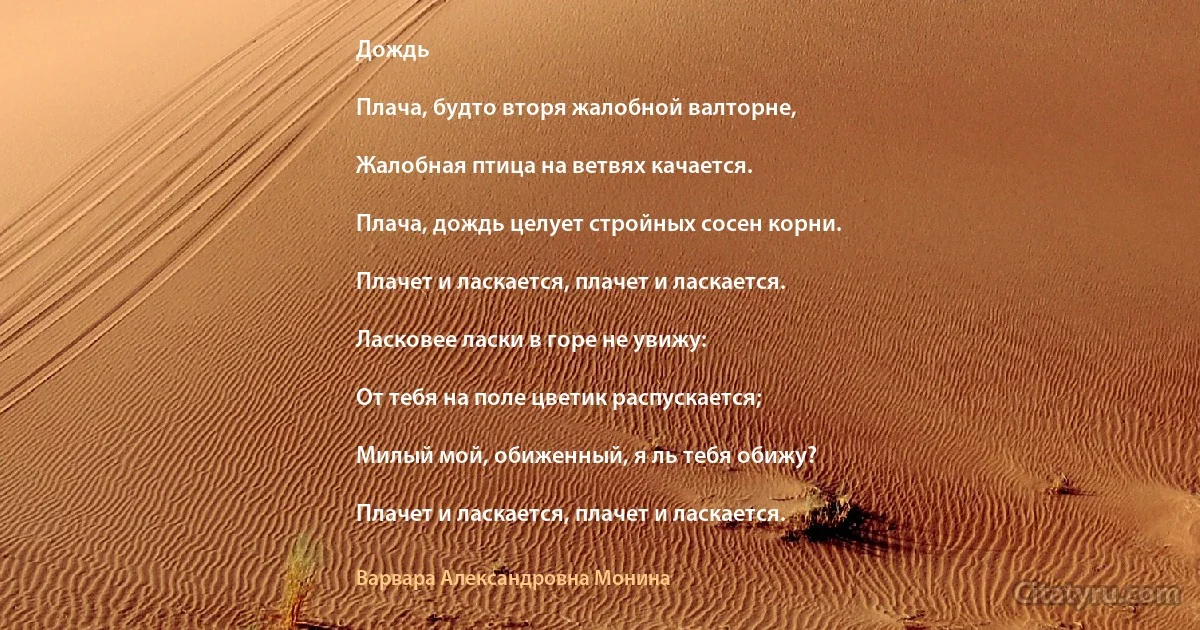 Дождь

Плача, будто вторя жалобной валторне,

Жалобная птица на ветвях качается.

Плача, дождь целует стройных сосен корни.

Плачет и ласкается, плачет и ласкается.

Ласковее ласки в горе не увижу:

От тебя на поле цветик распускается;

Милый мой, обиженный, я ль тебя обижу?

Плачет и ласкается, плачет и ласкается. (Варвара Александровна Монина)