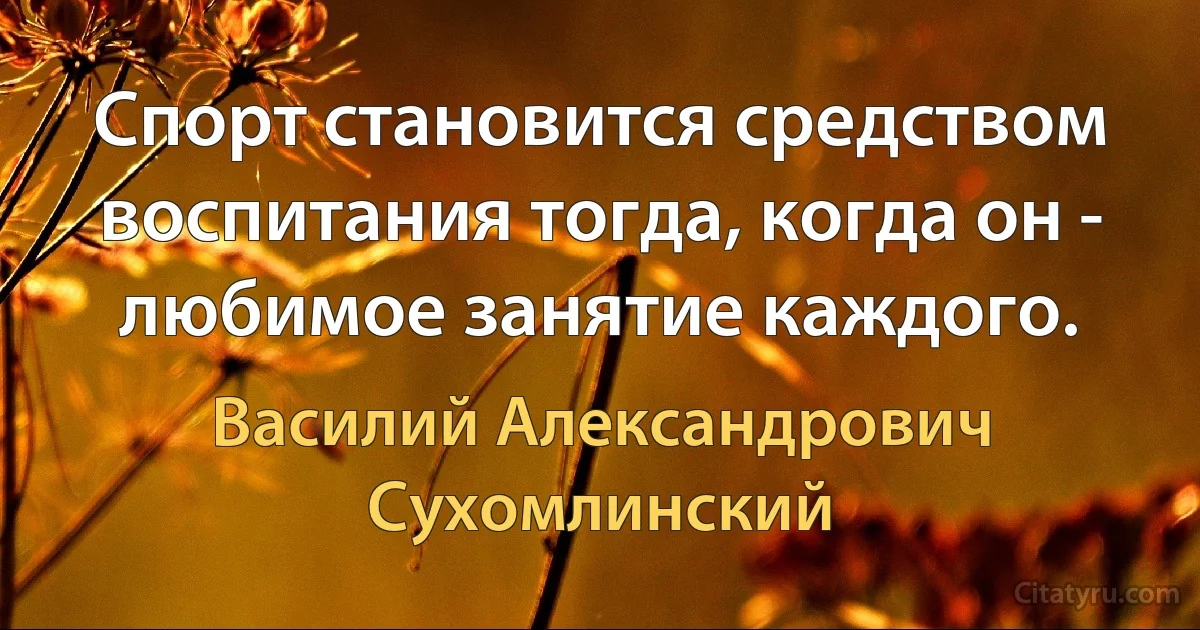 Спорт становится средством воспитания тогда, когда он - любимое занятие каждого. (Василий Александрович Сухомлинский)