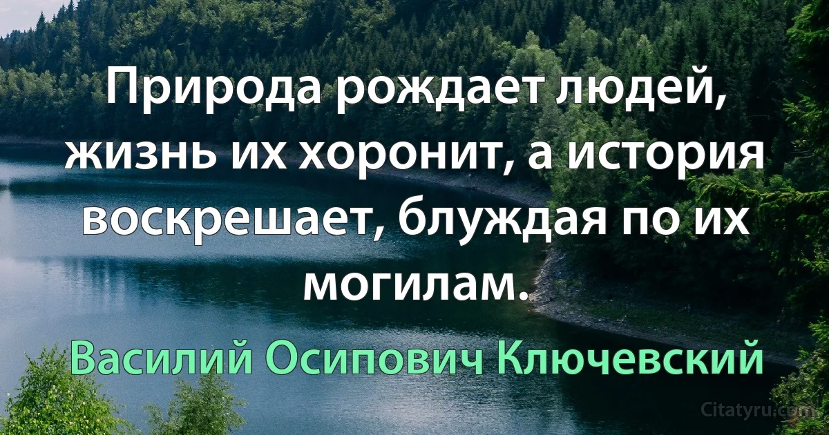 Природа рождает людей, жизнь их хоронит, а история воскрешает, блуждая по их могилам. (Василий Осипович Ключевский)