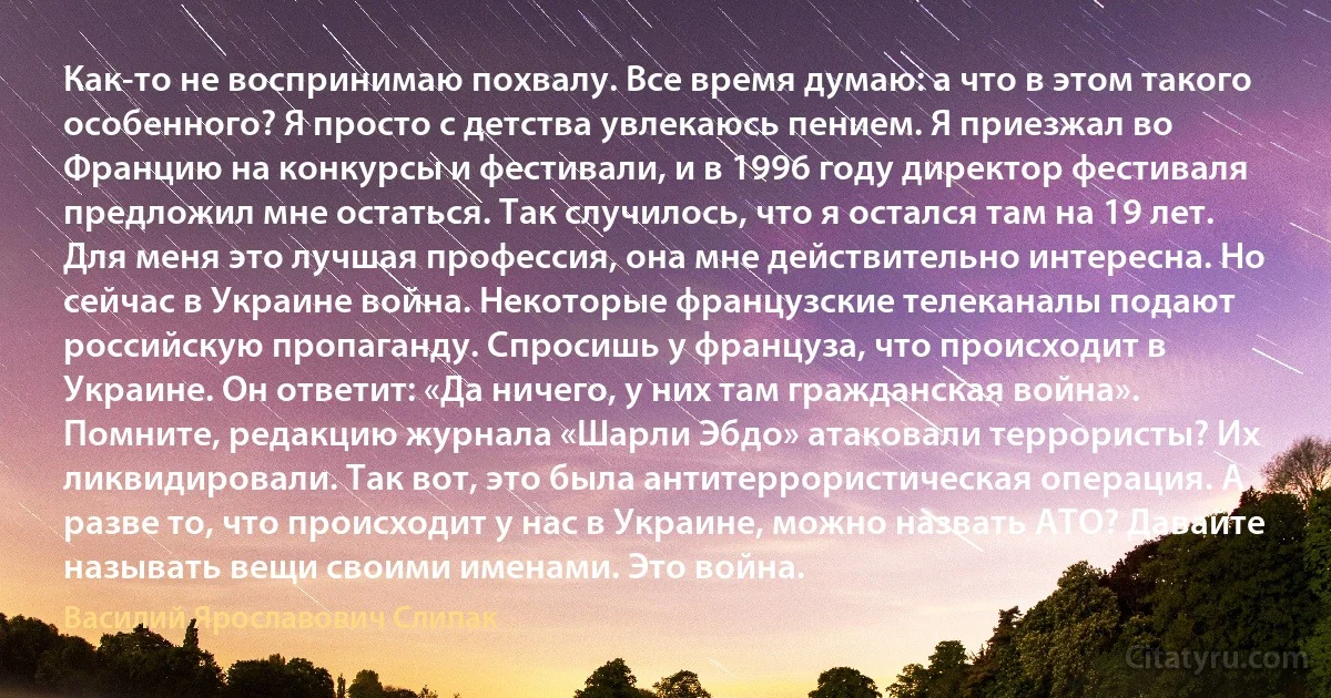 Как-то не воспринимаю похвалу. Все время думаю: а что в этом такого особенного? Я просто с детства увлекаюсь пением. Я приезжал во Францию на конкурсы и фестивали, и в 1996 году директор фестиваля предложил мне остаться. Так случилось, что я остался там на 19 лет. Для меня это лучшая профессия, она мне действительно интересна. Но сейчас в Украине война. Некоторые французские телеканалы подают российскую пропаганду. Спросишь у француза, что происходит в Украине. Он ответит: «Да ничего, у них там гражданская война». Помните, редакцию журнала «Шарли Эбдо» атаковали террористы? Их ликвидировали. Так вот, это была антитеррористическая операция. А разве то, что происходит у нас в Украине, можно назвать АТО? Давайте называть вещи своими именами. Это война. (Василий Ярославович Слипак)