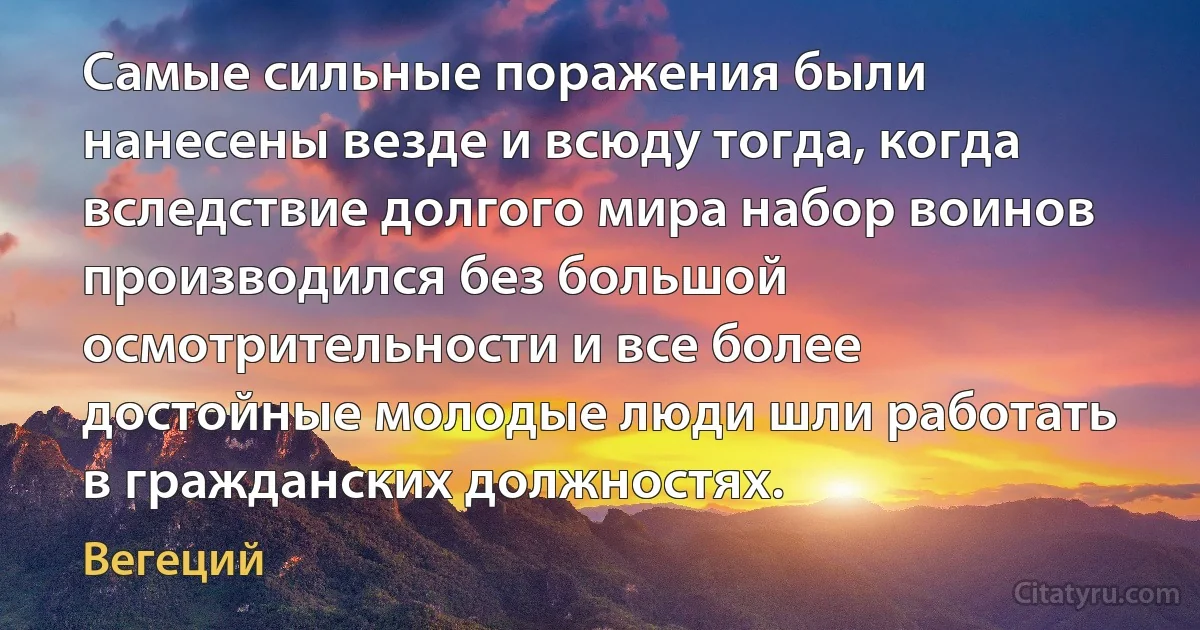 Самые сильные поражения были нанесены везде и всюду тогда, когда вследствие долгого мира набор воинов производился без большой осмотрительности и все более достойные молодые люди шли работать в гражданских должностях. (Вегеций)