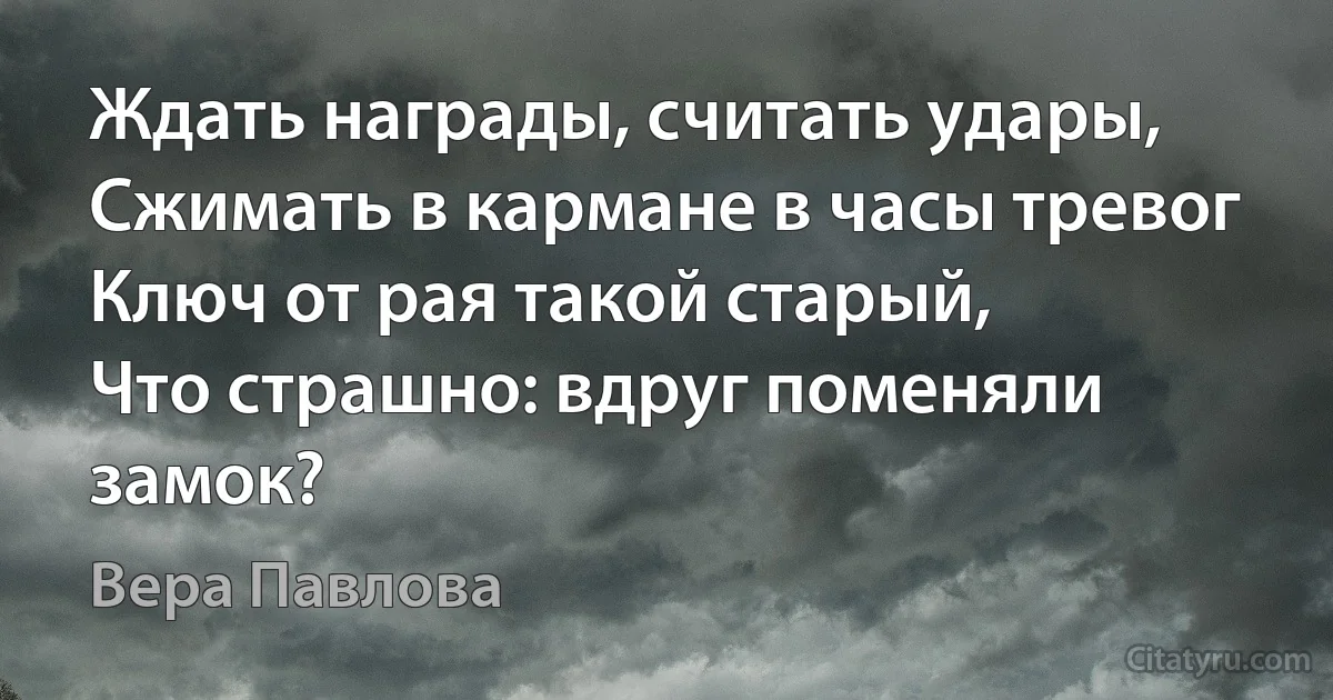 Ждать награды, считать удары,
Сжимать в кармане в часы тревог
Ключ от рая такой старый,
Что страшно: вдруг поменяли замок? (Вера Павлова)