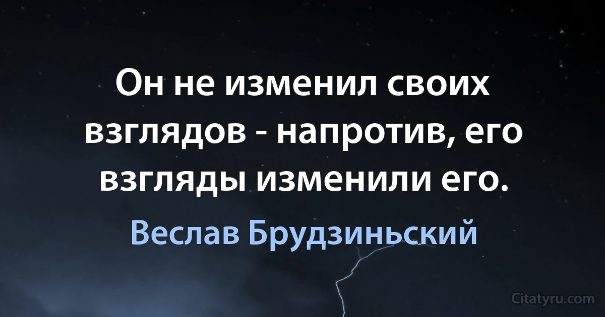 Он не изменил своих взглядов - напротив, его взгляды изменили его. (Веслав Брудзиньский)