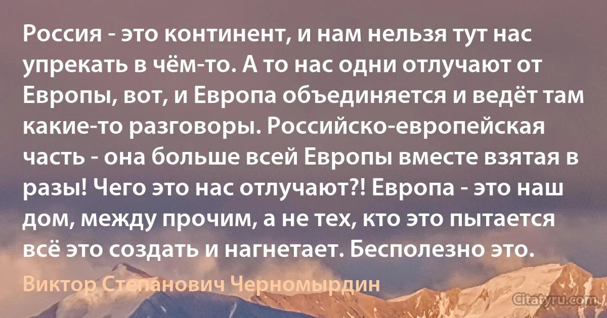 Россия - это континент, и нам нельзя тут нас упрекать в чём-то. А то нас одни отлучают от Европы, вот, и Европа объединяется и ведёт там какие-то разговоры. Российско-европейская часть - она больше всей Европы вместе взятая в разы! Чего это нас отлучают?! Европа - это наш дом, между прочим, а не тех, кто это пытается всё это создать и нагнетает. Бесполезно это. (Виктор Степанович Черномырдин)