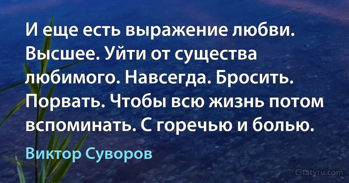 И еще есть выражение любви. Высшее. Уйти от существа любимого. Навсегда. Бросить. Порвать. Чтобы всю жизнь потом вспоминать. С горечью и болью. (Виктор Суворов)