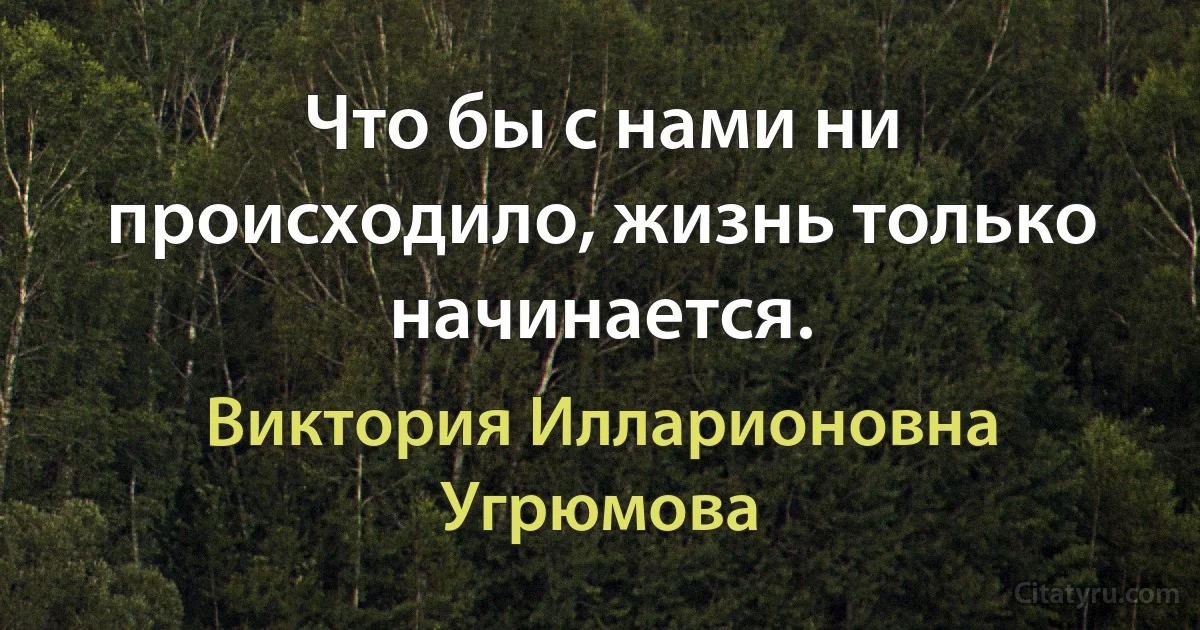 Что бы с нами ни происходило, жизнь только начинается. (Виктория Илларионовна Угрюмова)