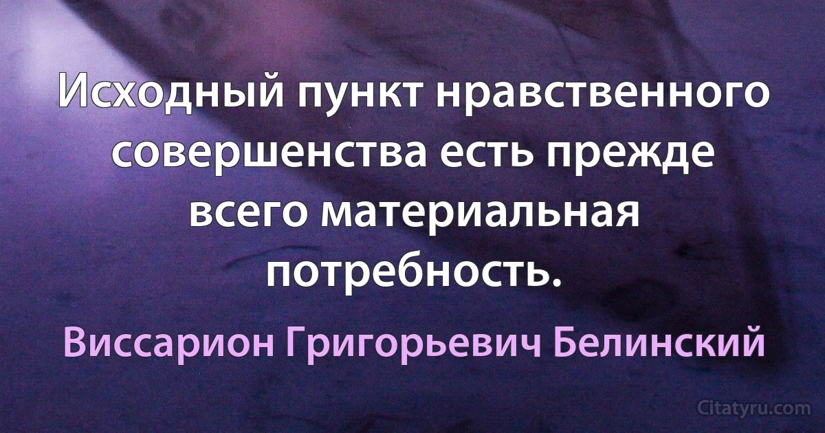 Исходный пункт нравственного совершенства есть прежде всего материальная потребность. (Виссарион Григорьевич Белинский)