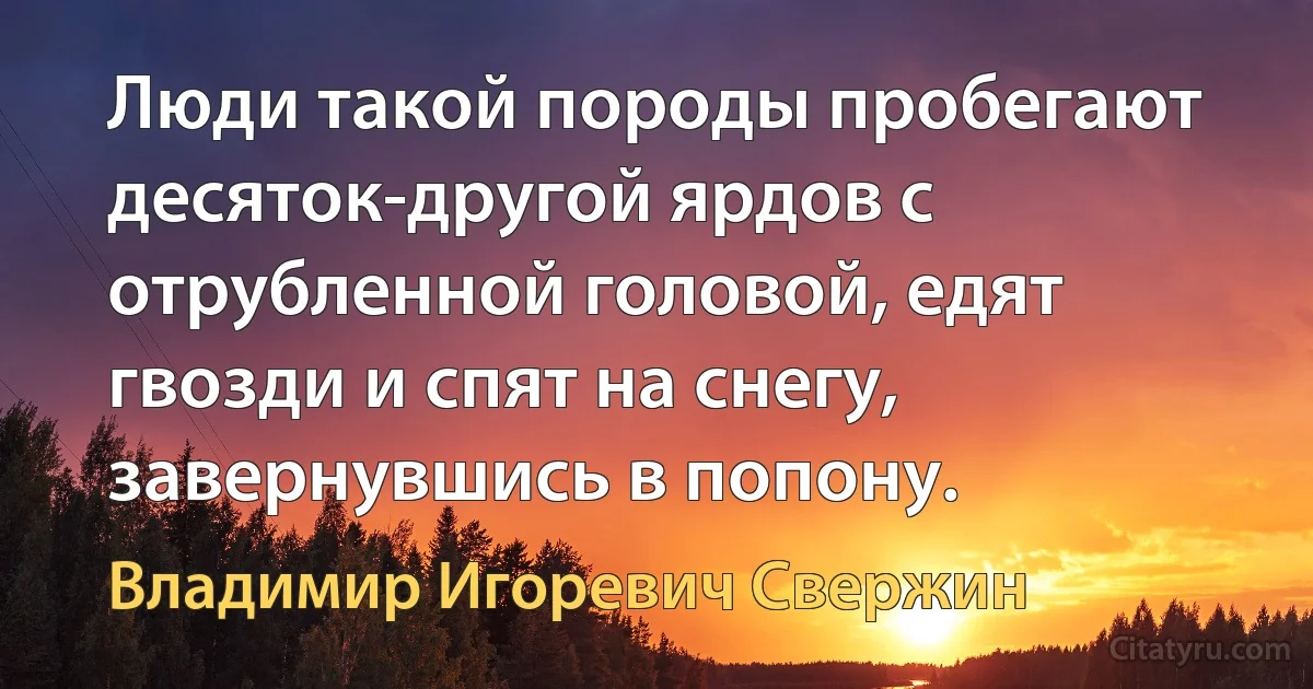 Люди такой породы пробегают десяток-другой ярдов с отрубленной головой, едят гвозди и спят на снегу, завернувшись в попону. (Владимир Игоревич Свержин)