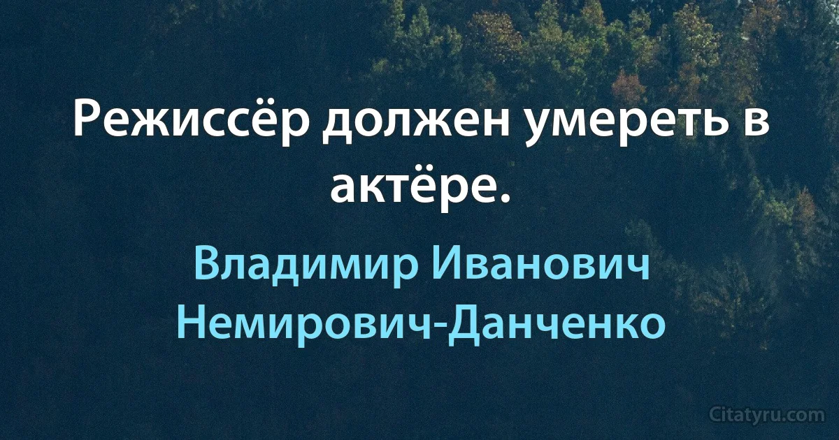 Режиссёр должен умереть в актёре. (Владимир Иванович Немирович-Данченко)