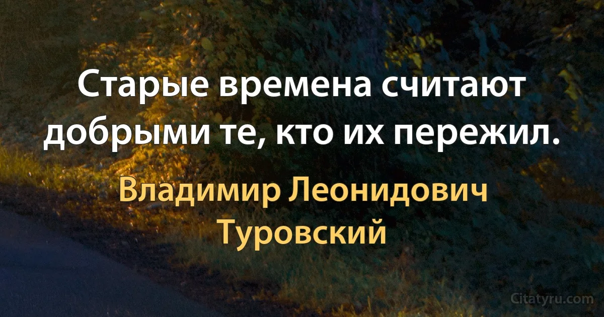 Старые времена считают добрыми те, кто их пережил. (Владимир Леонидович Туровский)