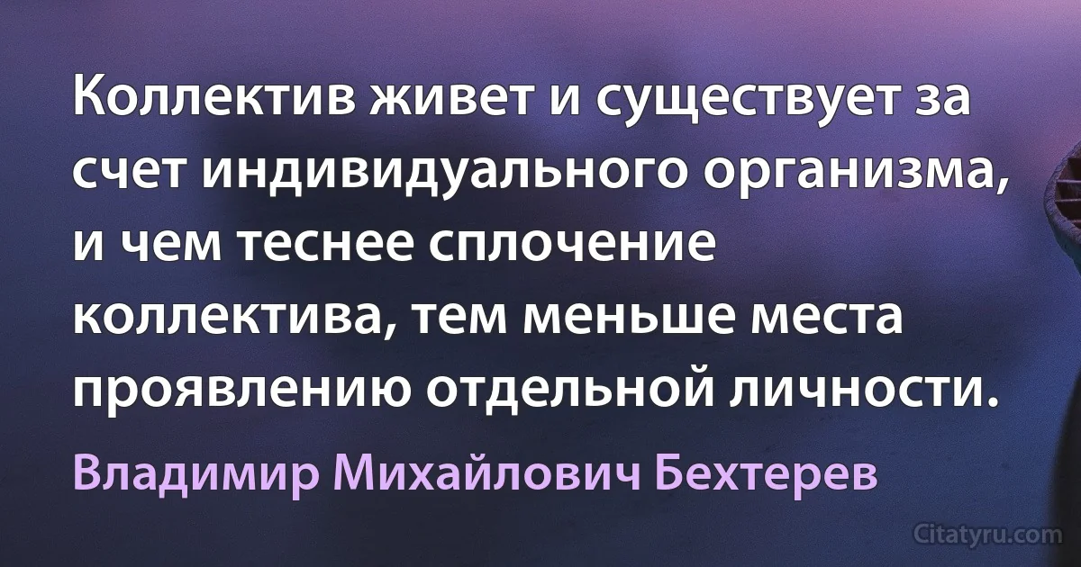 Коллектив живет и существует за счет индивидуального организма, и чем теснее сплочение коллектива, тем меньше места проявлению отдельной личности. (Владимир Михайлович Бехтерев)