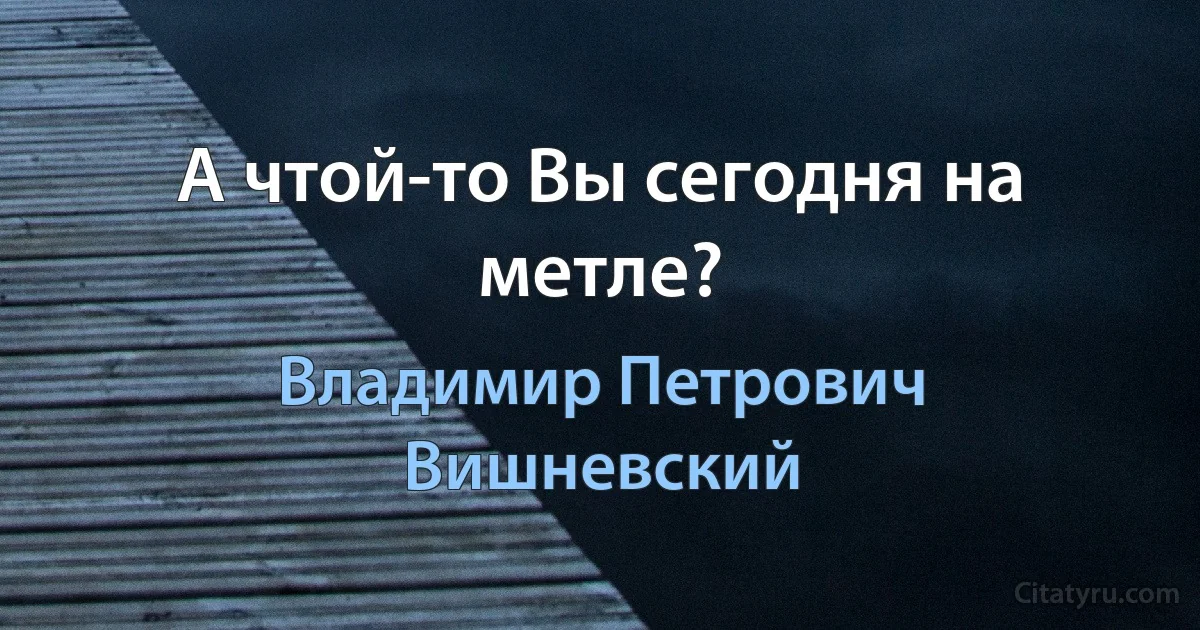 А чтой-то Вы сегодня на метле? (Владимир Петрович Вишневский)