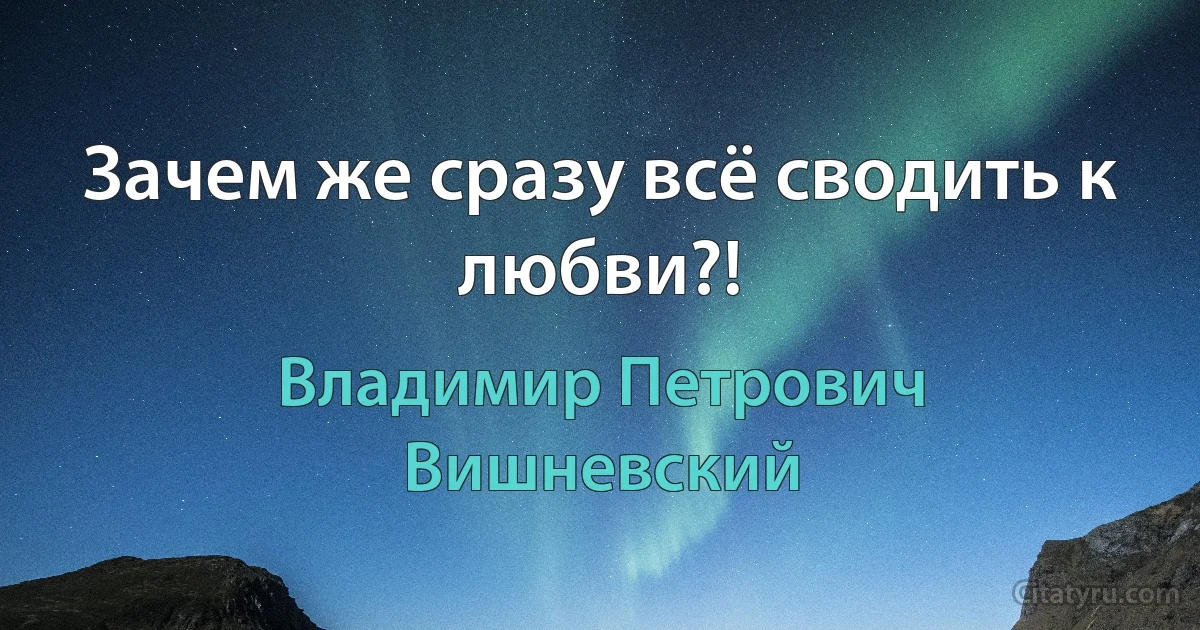 Зачем же сразу всё сводить к любви?! (Владимир Петрович Вишневский)