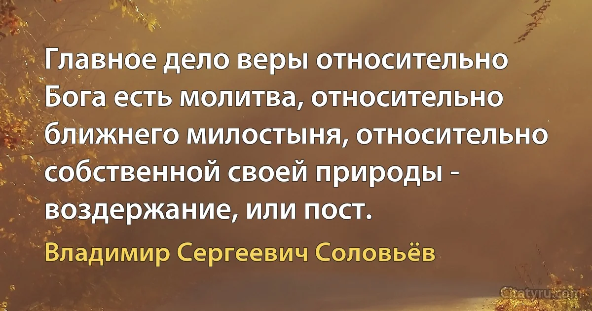 Главное дело веры относительно Бога есть молитва, относительно ближнего милостыня, относительно собственной своей природы - воздержание, или пост. (Владимир Сергеевич Соловьёв)