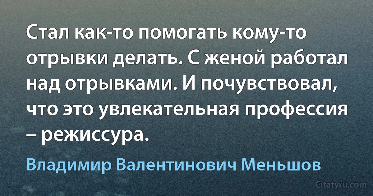 Стал как-то помогать кому-то отрывки делать. С женой работал над отрывками. И почувствовал, что это увлекательная профессия – режиссура. (Владимир Валентинович Меньшов)