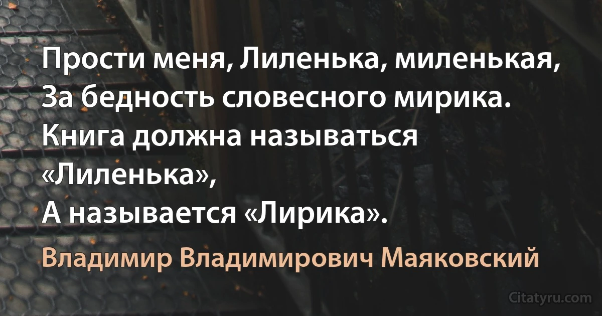 Прости меня, Лиленька, миленькая,
За бедность словесного мирика.
Книга должна называться «Лиленька»,
А называется «Лирика». (Владимир Владимирович Маяковский)