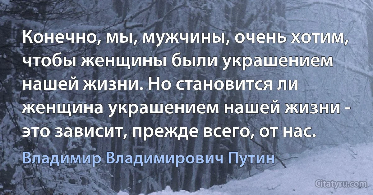 Конечно, мы, мужчины, очень хотим, чтобы женщины были украшением нашей жизни. Но становится ли женщина украшением нашей жизни - это зависит, прежде всего, от нас. (Владимир Владимирович Путин)