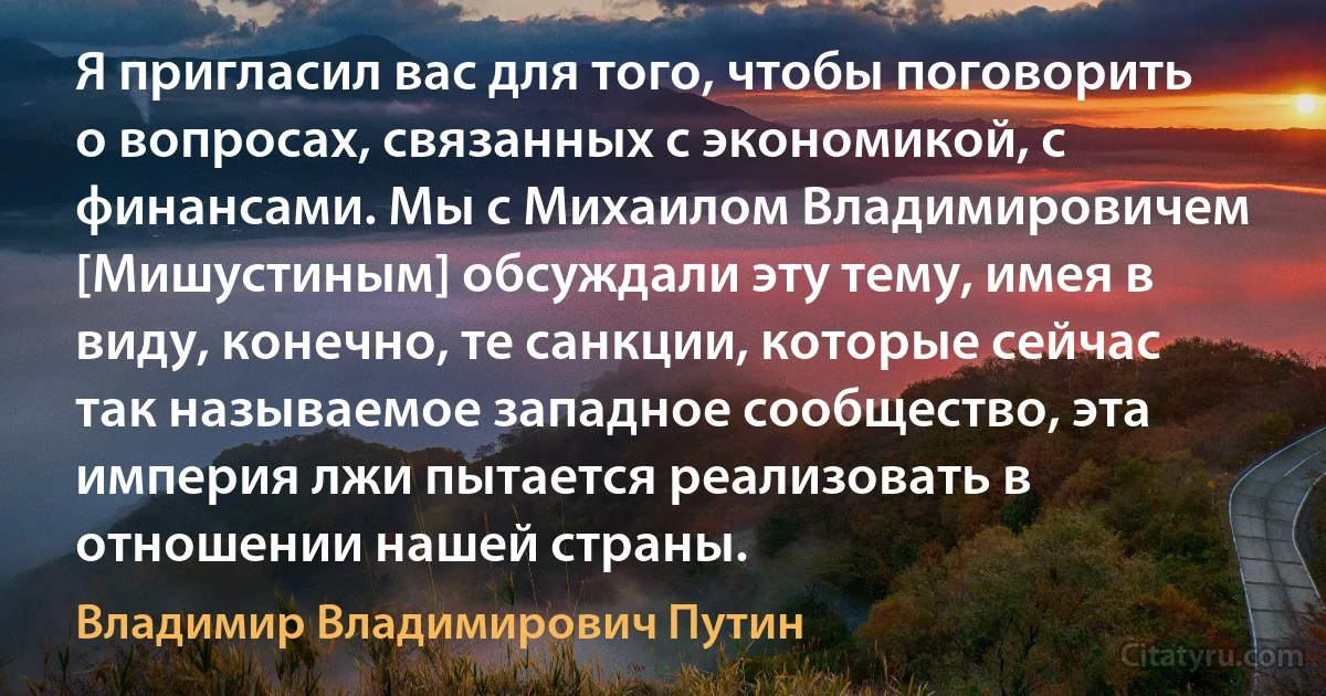 Я пригласил вас для того, чтобы поговорить о вопросах, связанных с экономикой, с финансами. Мы с Михаилом Владимировичем [Мишустиным] обсуждали эту тему, имея в виду, конечно, те санкции, которые сейчас так называемое западное сообщество, эта империя лжи пытается реализовать в отношении нашей страны. (Владимир Владимирович Путин)