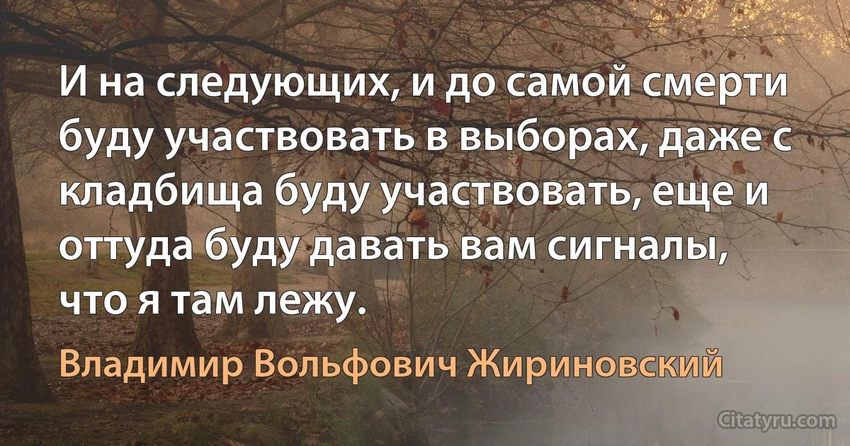 И на следующих, и до самой смерти буду участвовать в выборах, даже с кладбища буду участвовать, еще и оттуда буду давать вам сигналы, что я там лежу. (Владимир Вольфович Жириновский)