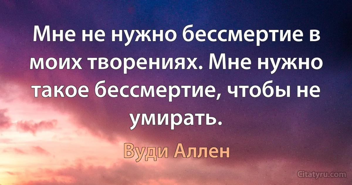 Мне не нужно бессмертие в моих творениях. Мне нужно такое бессмертие, чтобы не умирать. (Вуди Аллен)