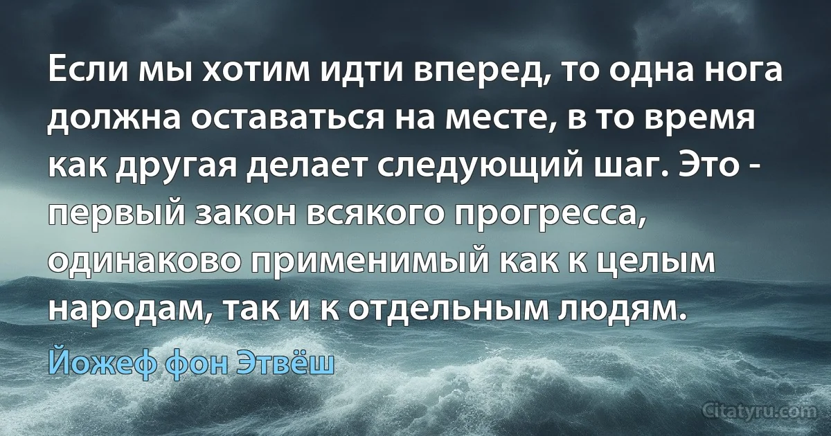 Если мы хотим идти вперед, то одна нога должна оставаться на месте, в то время как другая делает следующий шаг. Это - первый закон всякого прогресса, одинаково применимый как к целым народам, так и к отдельным людям. (Йожеф фон Этвёш)