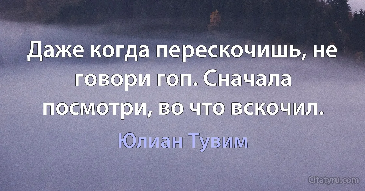 Даже когда перескочишь, не говори гоп. Сначала посмотри, во что вскочил. (Юлиан Тувим)