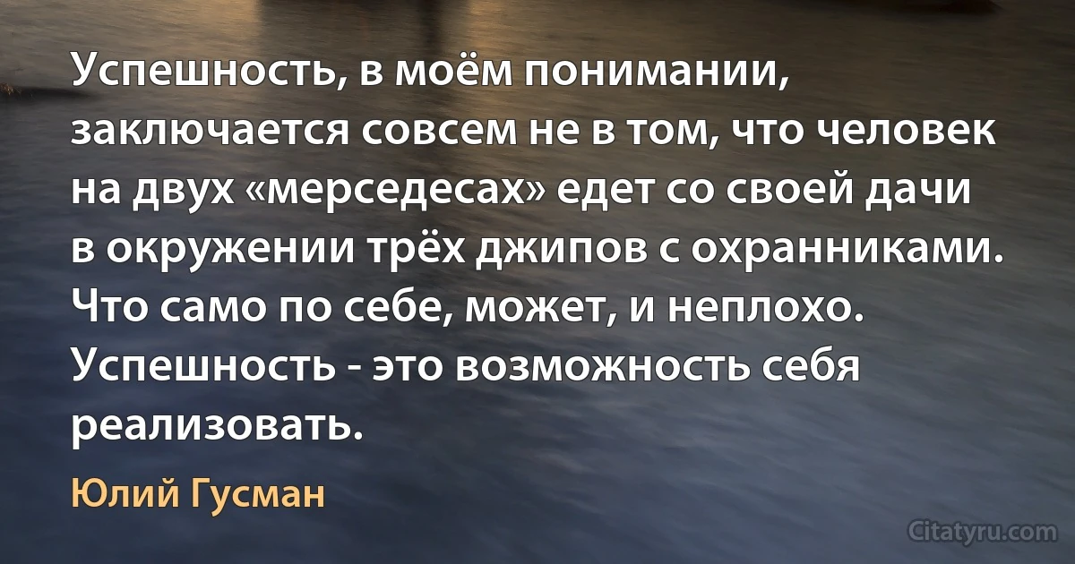 Успешность, в моём понимании, заключается совсем не в том, что человек на двух «мерседесах» едет со своей дачи в окружении трёх джипов с охранниками. Что само по себе, может, и неплохо. Успешность - это возможность себя реализовать. (Юлий Гусман)