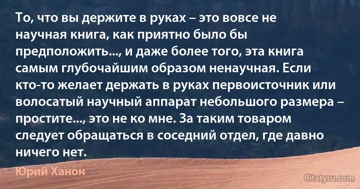 То, что вы держите в руках – это вовсе не научная книга, как приятно было бы предположить..., и даже более того, эта книга самым глубочайшим образом ненаучная. Если кто-то желает держать в руках первоисточник или волосатый научный аппарат небольшого размера – простите..., это не ко мне. За таким товаром следует обращаться в соседний отдел, где давно ничего нет. (Юрий Ханон)